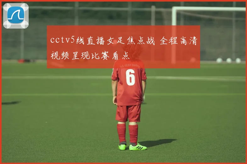 cctv5线直播女足焦点战 全程高清视频呈现比赛看点